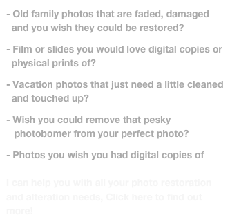 - Old family photos that are faded, damaged
  and you wish they could be restored? 

- Film or slides you would love digital copies or
  physical prints of?

- Vacation photos that just need a little cleaned      
  and touched up? 

Wish you could remove that pesky 
   photobomer from your perfect photo?

- Photos you wish you had digital copies of

I can help you with all your photo restoration and alteration needs, Click here to find out more! 